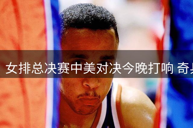 女排总决赛中美对决今晚打响 奇兵解盛钰或成破局关键